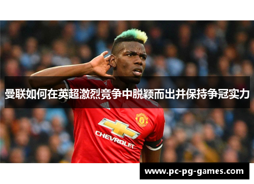 曼联如何在英超激烈竞争中脱颖而出并保持争冠实力 曼联如何在英超激烈竞争中脱颖而出并保持争冠实力