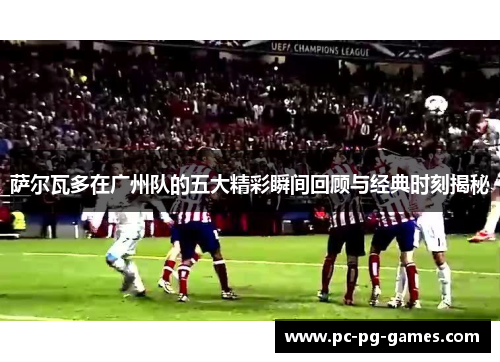 萨尔瓦多在广州队的五大精彩瞬间回顾与经典时刻揭秘 萨尔瓦多在广州队的五大精彩瞬间回顾与经典时刻揭秘