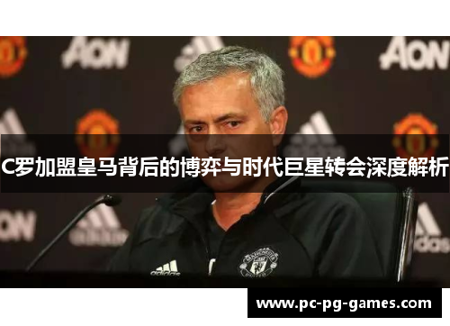 C罗加盟皇马背后的博弈与时代巨星转会深度解析 C罗加盟皇马背后的博弈与时代巨星转会深度解析