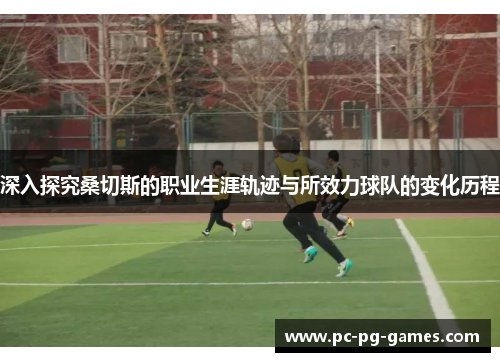 深入探究桑切斯的职业生涯轨迹与所效力球队的变化历程