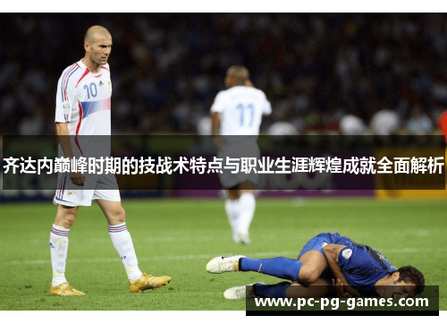齐达内巅峰时期的技战术特点与职业生涯辉煌成就全面解析