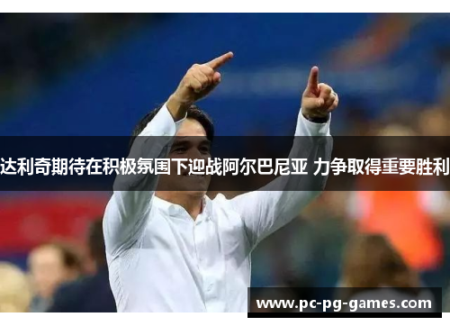 达利奇期待在积极氛围下迎战阿尔巴尼亚 力争取得重要胜利