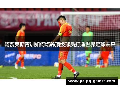 阿贾克斯青训如何培养顶级球员打造世界足球未来 阿贾克斯青训如何培养顶级球员打造世界足球未来