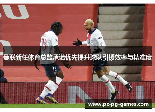 曼联新任体育总监承诺优先提升球队引援效率与精准度