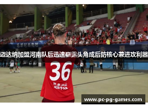 迈达纳加盟河南队后迅速崭露头角成后防核心兼进攻利器 迈达纳加盟河南队后迅速崭露头角成后防核心兼进攻利器