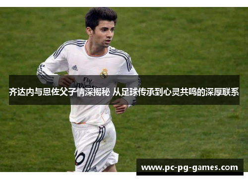 齐达内与恩佐父子情深揭秘 从足球传承到心灵共鸣的深厚联系 齐达内与恩佐父子情深揭秘 从足球传承到心灵共鸣的深厚联系